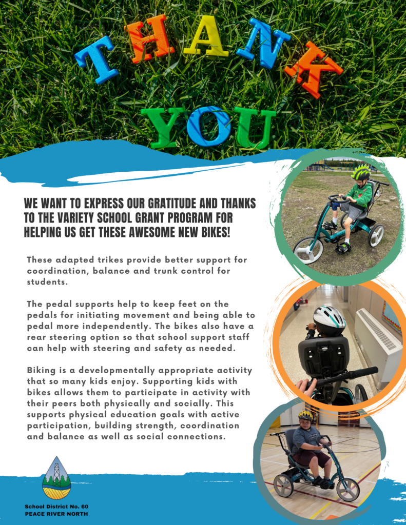 Poster - gratitude for the Variety School Grant program.  Text
We want to express our gratitude and thanks to the Variety School Grant Program for helping us get these awesome new bikes!  These adapted trikes provide better support for coordination, balance and trunk control for students.  The pedal supports help to keep feet on the pedals for initiating movement and being able to pedal more independently. The bikes also have a rear steering option so that school support staff can help with steering and safety as needed.  Biking is a developmentally appropriate activity that so many kids enjoy. Supporting kids with bikes allows them to participate in activity with their peers both physically and socially. This supports physical education goals with active participation, building strength, coordination and balance as well as social connections.