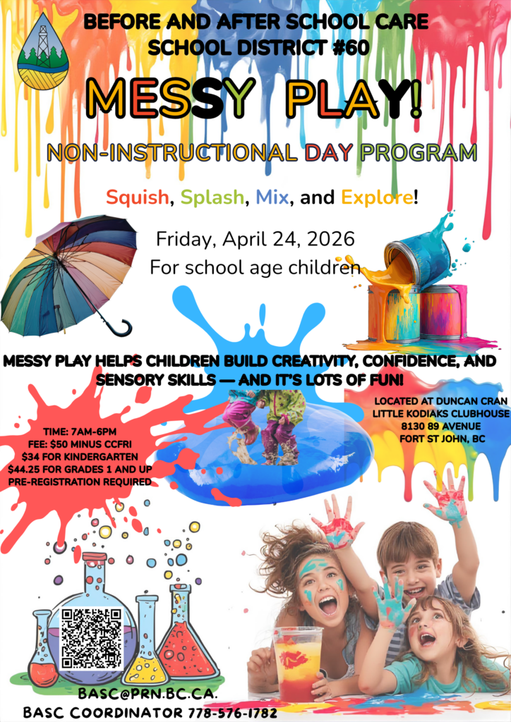 Non-Instructional Day Program Friday, April 24, 2026 For school-age children 🌧️🎨 MESSY PLAY DAY! 🧪🌈 Get ready to squish, splash, mix, and explore! Messy play helps children build creativity, confidence, and sensory skills — and it’s LOTS of fun!🟢 SLIME STATION Stretch it! Twist it! Poke it! Explore colours, textures, and cool chemical reactions 🟣 OOBLECK LAB Is it a liquid… or a solid? Press it hard — it feels solid! Let it rest — it melts in your hands! 🟤 MUD KITCHEN FUN Mix, pour, scoop, and create! Make mud pies, nature soup, and outdoor masterpieces. 🌧️ RAIN PLAY ZONE Splash in puddles Build mini rivers Dance in the rain! Rain gear recommended! 👕 What to Bring: Extra clothes Rain boots Towel water bottle Morning snack Lunch inside shoes weather-appropriate clothes for outside play (Winter Clothes if it's cold, rain gear for rainy days) Time: 7am-6pm Fee: $50 minus CCFRI $34 for Kindergarten $44.25 for grades 1 and up pre-registration required Located at Duncan Cran Little Kodiaks Clubhouse 8130 89 Avenue Fort St John, BC